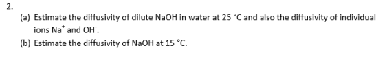 2. (a) Estimate the diffusivity of dilute NaOH in water at 25 °C and also the diffusivity of individual ions Na and OH. (b) Estimate the diffusivity of NaOH at 15 °C.