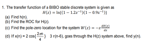 1. The transfer function of a BIBO stable discrete system is given as H(z) = In((1-1.2z-1)(1-0.9z-1)) (a) Find h(n). (b) Find the ROC for H(z). (c) Find the pole-zero location for the system W(z) = dH(z) 2an (d) If x(n)-2 cos(EN, } 3 r(n-6), goes through the H(z) system above, find y(n).