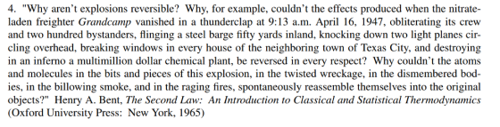 4. Why arent explosions reversible? Why, for example, couldnt the effects produced when the nitrate- laden freighter Grandcamp vanished in a thunderclap at 9:13 a.m. April 16, 1947, obliterating its crew and two hundred bystanders, flinging a steel barge fifty yards inland, knocking down two light planes cir- cling overhead, breaking windows in every house of the neighboring town of Texas City, and destroying in an inferno a multimillion dollar chemical plant, be reversed in every respect? Why couldnt the atoms and molecules in the bits and pieces of this explosion, in the twisted wreckage, in the dismembered bod- ies, in the billowing smoke, and in the raging fires, spontaneously reassemble themselves into the original objects? Henry A. Bent, The Second Law: An Introduction to Classical and Statistical Thermodynamics (Oxford University Press: New York, 1965)