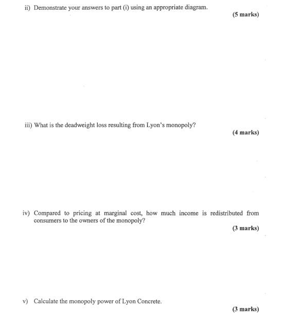 ii) Demonstrate your answers to part ) using an appropriate diagram. (5 marks) ii) What is the deadweight loss resulting from Lyons monopoly? (4 marks) iv) Compared to pricing at marginal cost, how much income is redistributed from consumers to the owners of the monopoly? (3 marks) v) Calculate the monopoly power of Lyon Concrete. (3 marks)