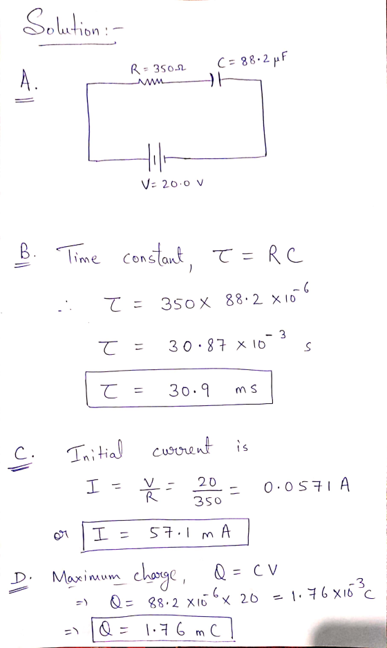 Solution: C= 88.2 MF R= 35on A V=20.0 V . B. Time constant, T = RC : . 7 = 350 x 88.2 x106 - 3 T = 30.87 x 10 s t = 30.9 ms c