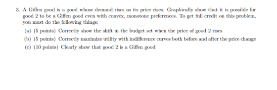 3. A Giffen good is a good whose demand rises as its price rises. Graphically show that it is possible for good 2 to be a Giffen good even with convex, monotone preferences. To get full credit on this problem you must do the following things: (a) (5 points) Correctly show the shift in the budget set when the price of good 2 rises b) (5 points) Correctly maximize utility with indifference curves both before and after the price change (c) (10 points) Clearly show that good 2 is a Giffen good
