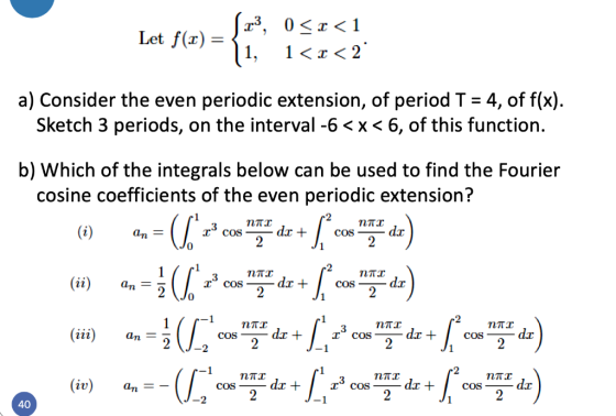 Let f(1) = 123, 051<1 1, 1<r <2 a) Consider the even periodic extension, of period T = 4, of f(x). Sketch 3 periods, on the i