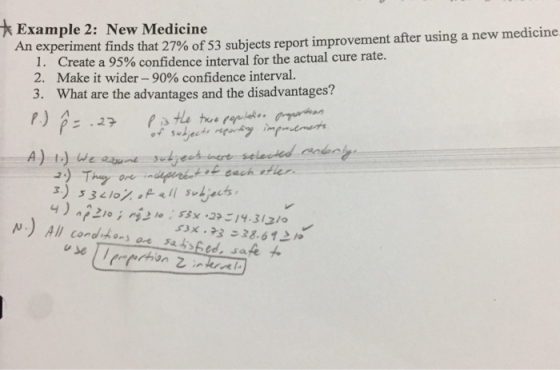 Example 2: New Medicine An experiment finds that 27%of53 subjects report improvement after using a new medicine I. Create a 95% confidence interval for the actual cure rate 2. Make it wider-90% confidence interval. 3. What are the advantages and the disadvantages? we at