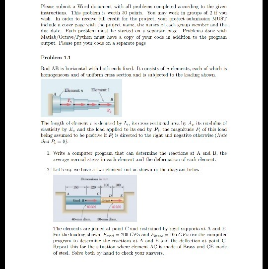 instructions. This proble is otth 3 poits. You may work in grouzs of 2 if you wish. In order to receive full credit for the project, your project submission MUSI Matlab/Oeteve Python mnst have a copy of your code in addition to the program output. Please put your code on a separate page P 1.1 honogeneous and ot unikorm erces section and is subjected to the loading shown Element w Element The 1r:ng.lrol e1rmen? ? is d:1ilim? by ? ils lIUN5 M Lanal ans? 1n A: ils ntululusof elsaticity by Eand the load applied to its end by P, the magnitude H of this load being assumed to be pcetive if P is directed to the right and negative other??e l Vote 1. Write a coniputer prograni that can determine the reacticns at A and B, the in rage nornlill sl.reis ? <il13 1.??????l anil l :11llirmil.I(Mi ?? ea1311. :ri 2. Lets ssy we hare a two element rod as shown in the diaga below. Dimcraions in mm 1SO 40-mm dium 30-mm da The elements are joined at point and reetrsined by rigid supports at A and E. For the loading shoW - 200 CPa and L 1015 CPa use the computer of steel. Solve both by haad to check your snsvers.