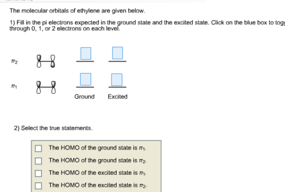 The molecular orbitals of ethylene are given below. 1) Fill in the pi electrons expected in the ground state and the excited state. Click on the blue box to togg through 0, 1, or 2 electrons on each level m 8 9 T2 H- Ground Excited Excited 2) Select the true statements. The HOMO of the ground state is π1. The HOMO of the ground state is π2. The HOMO of the excited state is . The HOMO of the excited state is □ □
