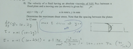 8) The velocity of a fluid having an absolute viscosity of 0.01 Pa.s between a fixed plate and a moving one (as shown) is given by: u(y) 10y -y Determine the maximum shear stress. Note that the spacing between the plates is 12 mmm u in mms, y in mm 110-2 2 lo mrm