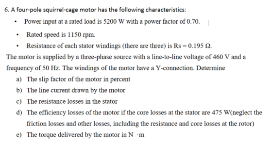 6. A four-pole squirrel-cage motor has the following characteristics: Power input at a rated load is 5200 W with a power factor of 0.70. Rated speed is 1150 rpm. Resistance of each stator windings (there are three) is Rs-: 0.195 Ω. . The motor is supplied by a three-phase source with a line-to-line voltage of 460 V and a frequency of 50 Hz. The windings of the motor have a Y-connection. Determine a) The slip factor of the motor in percent b) The line current drawn by the motor c) The resistance losses in the stator d) The efficiency losses of the motor if the core losses at the stator are 475 W(neglect the friction losses and other losses, including the resistance and core losses at the rotor) e) The torque delivered by the motor in N m