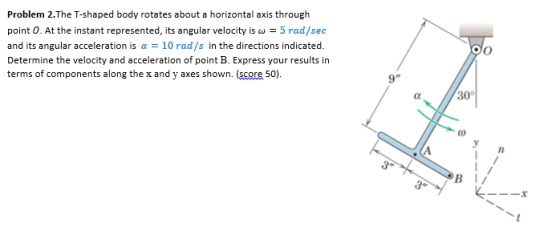 Problem 2.The T-shaped body rotates about a horizontal axis through point O. At the instant represented, its angular velocity is ω = 5 rad/sec and its angular acceleration is α = 10 rad/s in the directions indicated. Determine the velocity and acceleration of point B. Express your results in terms of components along the x and y axes shown. (score 50) 9 30° ㄧㄧㄧㄨ