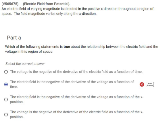 (#565675) Electric Field from Potential) An electric field of varying magnitude is directed in the positive x-direction throughout a region of space. The field magnitude varies only along the x-direction. Part a Which of the following statements is true about the relationship between the electric field and the voltage in this region of space. Select the correct answer O The voltage is the negative of the derivative of the electric field as a function of time. The electric field is the negative of the derivative of the voltage as a function of time Your Answer The electric field is the negative of the derivative of the voltage as a function of thex- position. The voltage is the negative of the derivative of the electric field as a function of thex- position.