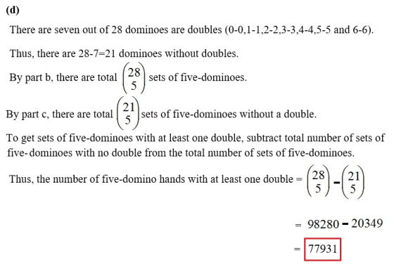There are seven out of 28 dominoes are doubles (0-0,1-1,2-2,3-3,4-4,5-5 and 6-6). Thus, there are 28-7-21 dominoes without doubles. By part b, there are totaets of five-dominoes. 28 21 By part c, there are total sets of five-dominoes without a double. To get sets of five-dominoes with at least one double, subtract total number of sets of five-dominoes with no double from the total number of sets of five-dominoes . (28)-(?) Thus, the number of five-domino hands with at least one double 98280 20349 -77931