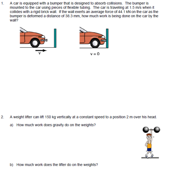 1. A car is equipped with a bumper that is designed to absorb collisions. The bumper is mounted to the car using pieces of flexible tubing. The car is traveling at 1.5 m/s when it collides with a rigid brick wall. If the wall exerts an average force of 44.1 kN on the car as the wall? bumper is deformed a distance of 38.3 mm, how much work is being done on the car by the 2. A weight lifter can lift 150 kg vertically at a constant speed to a position 2 m over his head. a) How much work does gravity do on the weights? b) How much work does the lifter do on the weights?