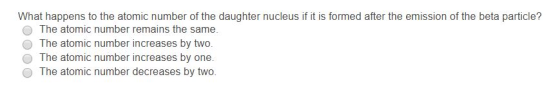 What happens to the atomic number of the daughter nucleus if it is formed after the emission of the beta particle? O The atomic number remains the same. O The atomic number increases by two. The atomic number increases by one. O The atomic number decreases by two.