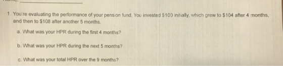1. Youre evaluating the performance of your pension fund. You invested $100 initially, vhich grew to $104 after 4 months, and then to $108 after another 5 months. a. What was your HPR during the first 4 months? b. What was your HPR during the next 5 months? c. What was your total HPR over the 9 months?