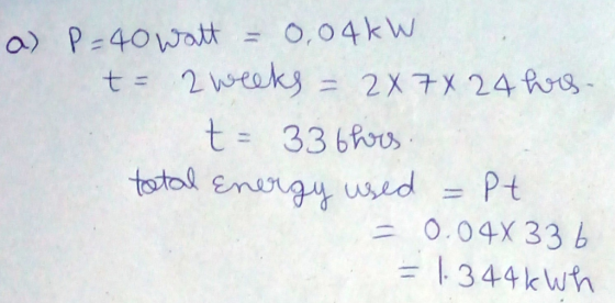 a) P=40 watt = 0,04kW - 2 weeks = 2X7X 24 hs. t- 336hrs. total Energy used = Pt = 0.04x336 = 1.344 kWh