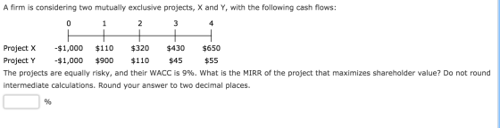 A firm is considering two mutually exclusive projects, X and Y, with the following cash flows: 1 2 Project X -$1,000 $110 $32