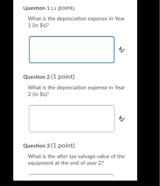 Question 1 (1 point) What is the depreciation expense in Year 1 (in $s)? Question 2 (1 point) What is the depreciation expens