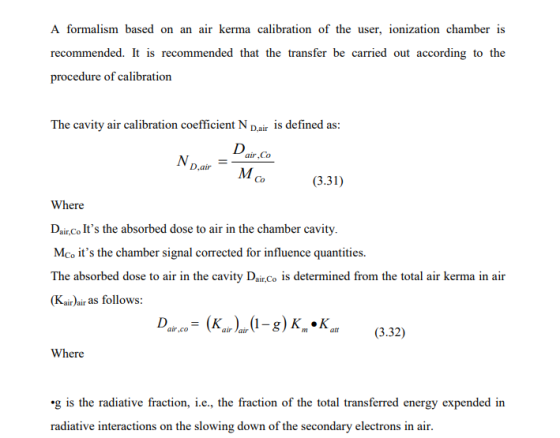A formalism based on an air kerma calibration of the user, ionization chamber is recommended. It is recommended that the transfer be carried out according to the procedure of calibration The cavity air calibration coefficient N Dair is defined as: air,Co ND.air = MCo (3.31) Where Daue ts the alsored dose to air in the chamber cavity. Mco its the chamber signal corrected for influence quantities Kairair as follows: D1-g)K*K 8.32) Where g is the radiative fraction, i.e., the fraction of the total transferred energy expended in radiative interactions on the slowing down of the secondary electrons in air