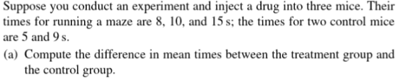 Suppose you conduct an experiment and inject a drug into three mice. Their times for running a maze are 8, 10, and 15 s; the