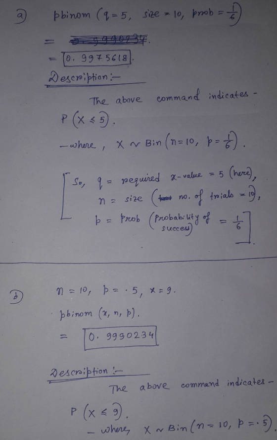 2 pbinom (q=5, size = 10, prob = 15) = 902. = To. 997.5618). Description :- The above command indicates - P (X<5). - where ,