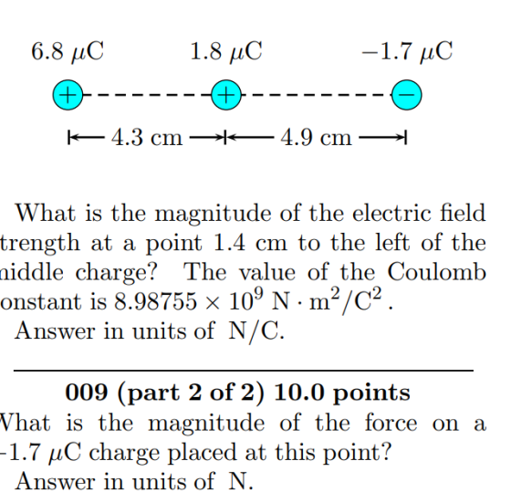 6.8 C 1.7 , -4.3 cm- hat is the magnitude of the electric field trength at a point 1.4 cm to the left of the niddle charge? The value of the Coulomb onstant is 8.98755 x 109 N. m2/C2 Answer in units of N/C 009 (part 2 of 2) 10.0 points hat is the magnitude of the force on a 1.7 μC charge placed at this point? Answer in units ofN