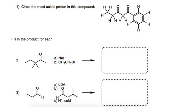 1) Circle the most acidic proton in this compound H H H H H H H Fill in the product for each a) NaH b) CH3CH Br a) LDA. b) O c) H+, cold