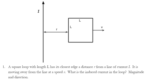 1. A Square loop with length Lhas its closest edge a distance r from a line of current I. It is moving away from the line at a speed n. What is the induced current in the loop? Magnitude and direction.