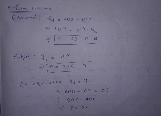 Before subsidy : Demand: Qd = 400 - 10P » 10P = 400-Qd IP = 40 - 0.101 Supply: Qs = 10P P = 0.1Q + 0 At equilibrium, Qd = Qs