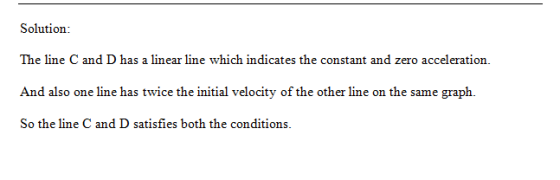 Solution: The line C and D has a linear line which indicates the constant and zero acceleration. And also one line has twice