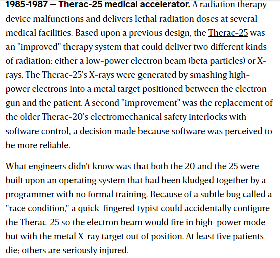 1985-1987 - Therac-25 medical accelerator. A radiation therapy device malfunctions and delivers lethal radiation doses at sev