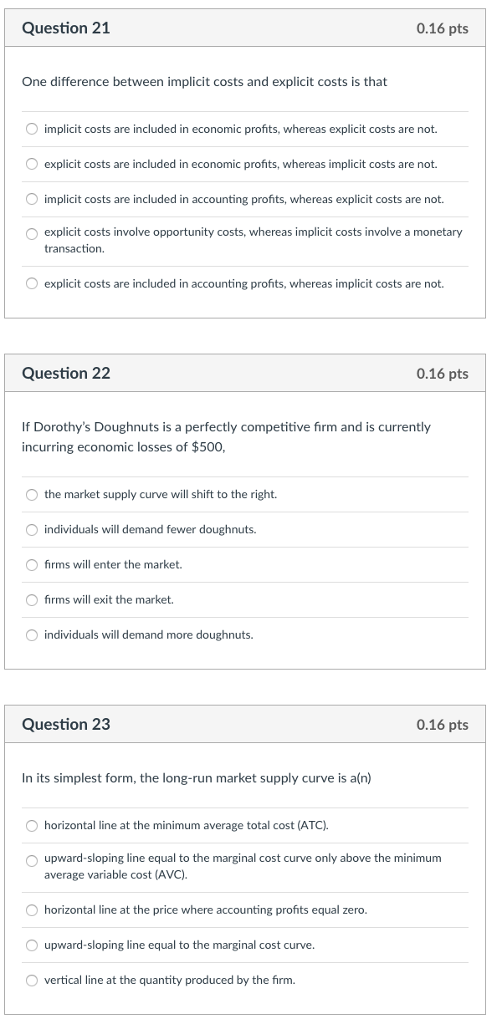 Question 21 0.16 pts One difference between implicit costs and explicit costs is that implicit costs are included in economic profits, whereas explicit costs are not. explicit costs are included in economic profits, whereas implicit costs are not. O implicit costs are included in accounting profits, whereas explicit costs are not. explicit costs involve opportunity costs, whereas implicit costs involve a monetary transaction. explicit costs are included in accounting profits, whereas implicit costs are not. Question 22 0.16 pts If Dorothys Doughnuts is a perfectly competitive firm and is currently incurring economic losses of $500 the market supply curve will shift to the right. individuals will demand fewer doughnuts. O firms will enter the market. firms will exit the market. individuals will demand more doughnuts Question 23 0.16 pts In its simplest form, the long-run market supply curve is a(n) horizontal line at the minimum average total cost (ATC). upward-sloping line equal to the marginal cost curve only above the minimum average variable cost (AVC) O horizontal line at the price where accounting profits equal zero. upward-sloping line equal to the marginal cost curve O vertical line at the quantity produced by the firm.