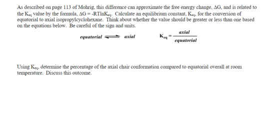 As described on page 113 of Mohrig, this difference can approximate the free energy change, AG, and is related to the Keg value by the formula, AG -RTInKg. Calculate an equilibrium constant, Keq, for the conversion of equatorial to axial isopropylcyclohexane. Think about whether the value should be greater or less than one based on the equations below. Be careful of the sign and units. axial equatorial axial eq equatorial Using Keg, determine the percentage of the axial chair conformation compared to equatorial overall at room temperature. Discuss this outcome.