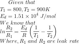 Given\ that\\ T_1=800 ,T_2=900 K\\ E_d=1.51\times10^4\ J/mol\\ We\ know\ that\\ ln\frac{R_2}{R_1}=\dfrac{E_d}{R}\left ( \dfrac{1}{T_1}-\dfrac{1}{T_2} \right )\\ Where,R_1\ and\ R_2\ are\ leak\ rate\\