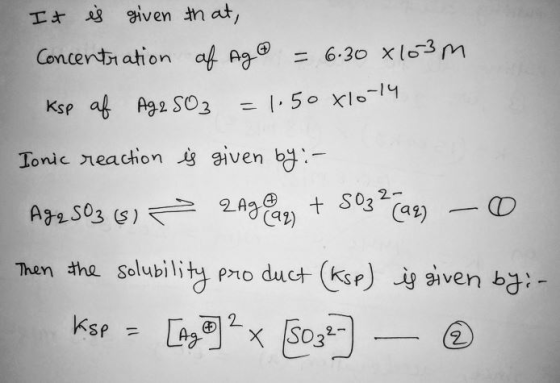 It is given that, Concentration of Ag = 6.30 x103m Ksp af Ag2SO3 = 1.50x10-14 Ionic reaction is given by :- Ag 2 S03 (8) 2Agg