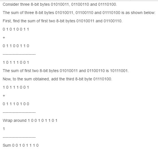 Consider three 8-bit bytes 01010011, 01100110 and 01110100. The sum of three 8-bit bytes 01010011, 01100110 and 01110100 is as shown below. First, find the sum of first two 8-bit bytes 01010011 and 01100110- 0 1 0 1 0 0 1 1 0 1 1 0 0 1 1 0 1 0 1 1 1 0 0 1 The sum of first two 8-bit bytes 01010011 and 01100110 is 10111001. Now, to the sum obtained, add the third 8-bit byte 01110100. 1 0 1 1 1 0 0 1 0 1 1 1 0 1 0 0 Wrap around 1 0 0 1 0 1 1 0 1 Sum 0 0 1 0 1 1 1 0
