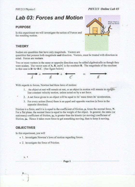 PHY213 Physics I PHY213 Online Lab 03 Lab 03: Forces and Motion Whoa! Thats long way down PURPOSE In this experiment we will investigate the action of Forces and the resulting motion. THEORY Scalars are quantities that have only magnitude. Vectors are quantities that possess both magnitude and direction. Vectors, must be treated with direction in mind. Forces are vectors. Two or more vectors in the same or opposite direction may be added algebraically as though they were scalars. The vector sum of A, B, and C is the resultant R. The magnitude of the resultant in this case is R A+B-C. (See figure below) With regards to forces, Newton had three laws of motion An object at rest will remain at rest, or an object in motion will remain in straight- line constant velocity motion, unless acted on by a net force 2. A net force given to an object will be equal to its mass times its acceleration. 3. For every action (force) there is an equal and opposite reaction (a force in the opposite direction) Friction is a force, and it is is equal to the coefficient of friction, μ, times the normal force, N For a flat plane, the normal force is equal to the weight of the object. In general, the static (or stationary) coefficient of friction, us, is greater than the kinetic (or moving) coefficient of friction, μk, Hence it takes more force to get something moving, than to keep it moving. OBJECTIVES In this experiment, you will .1. Investigate Newtons laws of motion regarding forces. . 2. Investigate the force of Friction. Page 1