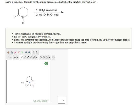 Draw a structural formula for the major organic product(s) of the reaction shown below. 1. CH3I (excess) 2. Ag20, H20, heat You do not have to consider stereochemistry. Do not draw inorganic by-products. Draw one structure per sketcher. Add additional sketchers using the drop-down menu in the bottom right corner Separate multiple products using the sign from the drop-down menu. CH2 H3C H3C CH3 Chem Doodle