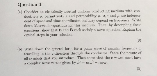 Question 1 (a) Consider an electrically neutral uniform conducting medium with con- ductivity ơ, permittivity E and permeability , o, e and are indepen- dent of space and time coordinates but may depend on frequency. Write down Maxwells equations for this medium. Then, by decoupling these equations, show that E and B each satisfy a wave equation. Explain the critical steps in your solution. (b) Write down the general form for a plane wave of angular frequency w travelling in the z-direction through the conductor. State the nature of all symbols that you introduce. Then show that these waves must have a complex wave vector given by k2-lew2 + μου