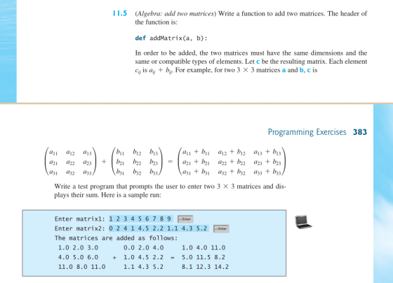 11.5 (Algebra: add two matrices) Write a function to add two matrices. The header of the function is def addMatrix(a, b): In order to be added, the two matrices must have the same dimensions and the same or compatible types of elements. Let c be the resulting matrix. Each element Cij is aij + bij. For example, for two 3 X 3 matrices a and b, c is Programming Exercises 383 11 12 13 13 a31 a32 a33 a3 b a32 b32 a33 +b33 Write a test program that prompts the user to enter two 3 X 3 matrices and dis- plays their sum. Here is a sample run Enter matrix1: 1 2 3 4 5 6 7 8 9 Enter Enter matrix2: 0 2 4 1 4.5 2.2 1.1 4.3 5.2 The matrices are added as follows: Enter 0.0 2.0 4. 4.0 5.0 6.01.0 4.5 2.2 5.0 11.5 8.2 1.1 4.3 5.2 1.0 2.0 3.0 1.0 4.0 11.0 11.0 8.0 11.0 8.1 12.3 14.2