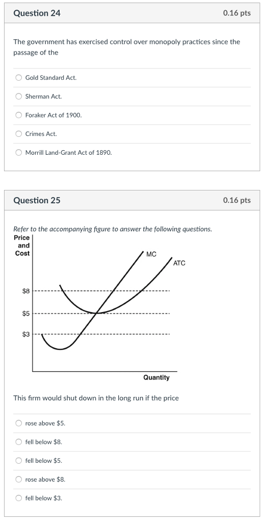 Question 24 0.16 pts The government has exercised control over monopoly practices since the passage of the Gold Standard Act. Sherman Act. Foraker Act of 1900 O Crimes Act Morrill Land-Grant Act of 1890. Question 25 0.16 pts Refer to the accompanying figure to answer the following questions. Price Cost MC ATC $8 $5 $3 Quantity This firm would shut down in the long run if the price O rose above $5. O fell below $8. O fell below $5. O rose above $8. O fell below $3.