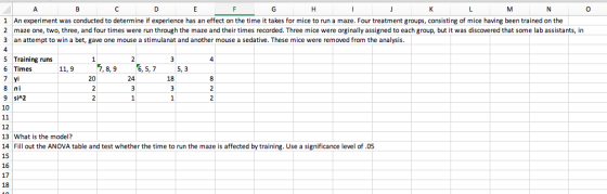 0 1 An experiment was conducted to determine if experience has an effect on the time it takes for mice to run a maze. Four treatment groups, consisting of mice having been trained on the 2 maze one, two, three, and four times were run through the maze and their times recorded. Three mice were orginally assigned to each group, but it was discovered that some lab assistants, in 3 an attempt to win a bet, gave one mouse a stimulanat and another mouse a sedative. These mice were removed from the analysis. 5 Training runs 6 Times 11,9 7,8,9 6,5,7 5,3 20 24 8 ni 9 siA2 12 13 What is the model? 14 Fill out the ANOVA table and test whether the time to run the maze is affected by training. Use a significance level of.05 15 16 17 18