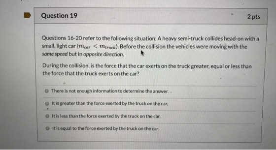 Question 19 2 pts Questions 16-20 refer to the following situation: A heavy semi-truck collides head-on with a small, light c
