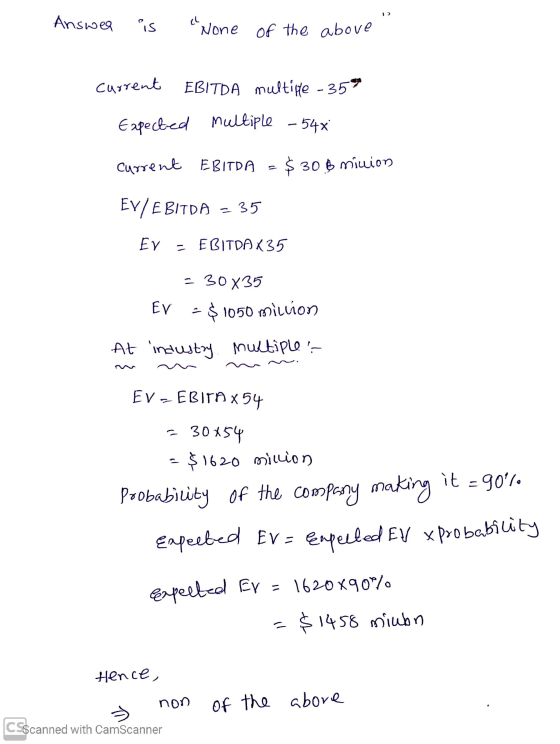 Answer is None of the above current EBITDA multiple - 35° Expected multiple - 544 current EBITDA =$30 & minion EV/EBITDA – 35