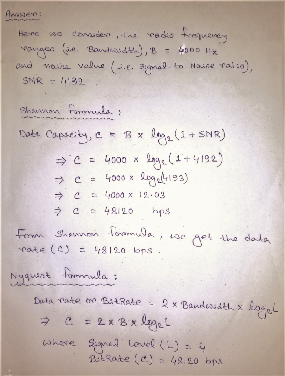 Answer: Here we consider, the radio frequency ranges (ie. Bandwidth), B = 4000 Hz noise value (inl. Signal-to-Noise ratio), a