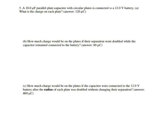 5. A 10.0 uF parallel-plate capacitor with circular plates is connected to a 12.0 V battery. (a) What is the charge on each plate? (answer: 120 uC) (b) How much charge would be on the plates if their separation were doubled while the capacitor remained connected to the battery? (answer: 60 HC) (c) How much charge would be on the plates if the capacitor were connected to the 12.0 V battery after the radius of each plate was doubled without changing their separation? (answer: 480 HC)
