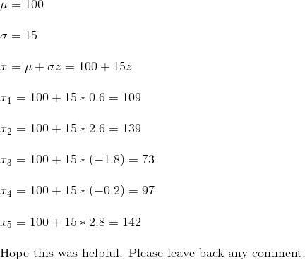 \\ \mu = 100 \\\\ \sigma = 15 \\ \\ x = \mu + \sigma z = 100 + 15z \\ \\ x_1 = 100+15*0.6 = 109 \\\\x_2 = 100+15*2.6 = 139 \\\\x_3 = 100 + 15*(-1.8) = 73 \\\\x_4 = 100+15*(-0.2) = 97 \\\\x_5 = 100+15*2.8 = 142 \\\\$ Hope this was helpful. Please leave back any comment.$