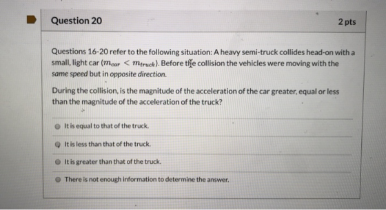 Question 20 2 pts Questions 16-20 refer to the following situation: A heavy semi-truck collides head-on with a small, light c