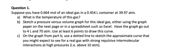 Question 1. Suppose you have 0.664 mol of an ideal gas in a 0.454 L container at 39.97 atm. a) What is the temperature of thi