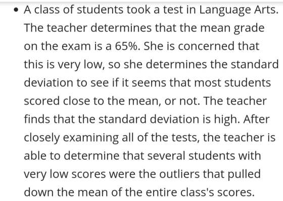 e A class of students took a test in Language Art:s. The teacher determines that the mean grade on the exam is a 65%. She is concerned that this is very low, so she determines the standard deviation to see if it seems that most students scored close to the mean, or not. The teacher finds that the standard deviation is high. After closely examining all of the tests, the teacher is able to determine that several students with very low scores were the outliers that pulled down the mean of the entire classs scores.