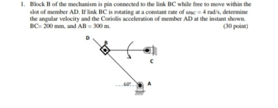 1. Block B of the mechanism is pin connected to the link BC while free to move within the slot of member AD. If link BC is ro